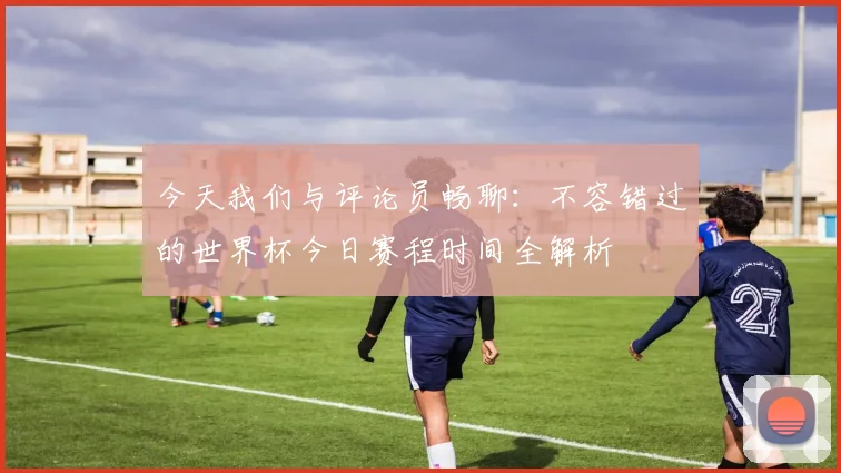 今天我们与评论员畅聊：不容错过的世界杯今日赛程时间全解析
